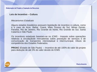 Elaboração de Projeto e Captação de Recursos



    Leis de Incentivo – Cultura

      Mecanismos Estaduais

      Alguns estados brasileiros possuem legislação de incentivo à cultura, como
      é o caso do Acre, Bahia, Ceará, Mato Grosso do Sul, Minas Gerais,
      Paraíba, Rio de Janeiro, Rio Grande do Norte, Rio Grande do Sul, Santa
      Catarina e São Paulo

      Os incentivos estaduais baseiam-se no ICMS - Imposto sobre operações
      relativas à circulaçãode mercadorias sobre prestação de serviços e de
      comunicação de transportes interestadual e intermunicipal, tributo de
      competência dos Estados Federados.

      PROAC (Estado de São Paulo) – Incentivo de até 100% do valor do projeto
      para dedução de até 3% do valor devido do ICMS




                                                                      Flavia Amorim
 