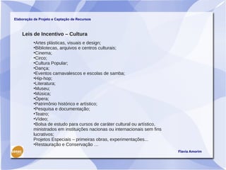 Elaboração de Projeto e Captação de Recursos



    Leis de Incentivo – Cultura
           •Artes plásticas, visuais e design;
           •Bibliotecas, arquivos e centros culturais;
           •Cinema;
           •Circo;
           •Cultura Popular;
           •Dança;
           •Eventos carnavalescos e escolas de samba;
           •Hip-hop;
           •Literatura;
           •Museu;
           •Música;
           •Ópera;
           •Patrimônio histórico e artístico;
           •Pesquisa e documentação;
           •Teatro;
           •Vídeo;
           •Bolsa de estudo para cursos de caráter cultural ou artístico,
           ministrados em instituições nacionas ou internacionais sem fins
           lucrativos;
           Projetos Especiais – primeiras obras, experimentações...
           •Restauração e Conservação …
                                                                             Flavia Amorim
 
