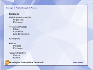 Elaboração de Projeto e Captação de Recursos



    Conteúdo
    ●Políticas de Patrocínio
         O que são?
         Exemplos

    ●Recursos Públicos
        Editais
        Convênios
        Leis de Incentivo

    ●Convênios

    ●Editais
         Políticas
         Exemplos

    ●Leis de Incentivo
        Cultura
        Esporte

    ●Avaliação: Discussão e Seminário          Flavia Amorim
 