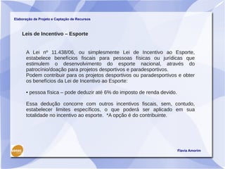 Elaboração de Projeto e Captação de Recursos



    Leis de Incentivo – Esporte


      A Lei nº 11.438/06, ou simplesmente Lei de Incentivo ao Esporte,
      estabelece benefícios fiscais para pessoas físicas ou jurídicas que
      estimulem o desenvolvimento do esporte nacional, através do
      patrocínio/doação para projetos desportivos e paradesportivos.
      Podem contribuir para os projetos desportivos ou paradesportivos e obter
      os benefícios da Lei de Incentivo ao Esporte:

      • pessoa física – pode deduzir até 6% do imposto de renda devido.

      Essa dedução concorre com outros incentivos fiscais, sem, contudo,
      estabelecer limites específicos, o que poderá ser aplicado em sua
      totalidade no incentivo ao esporte. *A opção é do contribuinte.




                                                                          Flavia Amorim
 