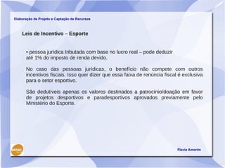 Elaboração de Projeto e Captação de Recursos



    Leis de Incentivo – Esporte


      • pessoa jurídica tributada com base no lucro real – pode deduzir
      até 1% do imposto de renda devido.

      No caso das pessoas jurídicas, o benefício não compete com outros
      incentivos fiscais. Isso quer dizer que essa faixa de renúncia fiscal é exclusiva
      para o setor esportivo.

      São dedutíveis apenas os valores destinados a patrocínio/doação em favor
      de projetos desportivos e paradesportivos aprovados previamente pelo
      Ministério do Esporte.




                                                                           Flavia Amorim
 