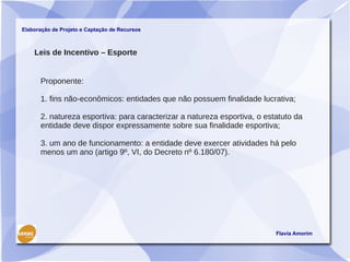 Elaboração de Projeto e Captação de Recursos



    Leis de Incentivo – Esporte


      Proponente:

      1. fins não-econômicos: entidades que não possuem finalidade lucrativa;

      2. natureza esportiva: para caracterizar a natureza esportiva, o estatuto da
      entidade deve dispor expressamente sobre sua finalidade esportiva;

      3. um ano de funcionamento: a entidade deve exercer atividades há pelo
      menos um ano (artigo 9º, VI, do Decreto nº 6.180/07).




                                                                          Flavia Amorim
 