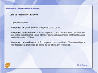 Elaboração de Projeto e Captação de Recursos



    Leis de Incentivo – Esporte


      Tipos de Projeto

      Desporto de participação – Esporte como Lazer

      Desporto educacional - É o esporte como instrumento auxiliar no
      processo educacional (deve atender alunos regularmente matriculados na
      rede de ensino público)

      Desporto de rendimento – É o esporte como resultado. Tem como figura
      de destaque a presença do atleta ou do atleta em formação.




                                                                    Flavia Amorim
 