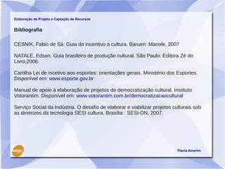 Elaboração de Projeto e Captação de Recursos


Bibliografia

CESNIK, Fabio de Sá. Guia do incentivo à cultura. Barueri: Manole, 2007

NATALE, Edson. Guia brasileiro de produção cultural. São Paulo: Editora Zé do
Livro,2006.

Cartilha Lei de incetivo aos esportes: orientações gerais. Ministério dos Esportes.
Disponível em: www.esporte.gov.br

Manual de apoio à elaboração de projetos de democratização cultural. Instituto
Votorantim. Disponível em: www.votorantim.com.br/democratizacaocultural

Serviço Social da Indústria. O desafio de elaborar e viabilizar projetos culturais sob
as diretrizes da tecnologia SESI cultura. Brasília : SESI-DN, 2007.




                                                                           Flavia Amorim
 