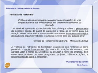 Elaboração de Projeto e Captação de Recursos



    Políticas de Patrocínio

               Políticas são as orientações e o posicionamento (visão) de uma
               empresa acerca dos investimentos em um determinado setor ou
                                          atividade.
      “..o SEBRAE apresenta sua Política de Patrocínio que reflete o pensamento
      da Entidade acerca do papel do patrocínio e traça as diretrizes para sua
      atuação como patrocinador, compreendendo-o como ferramenta estratégica
      de marketing capaz de viabilizar resultados efetivos para seu público-alvo.”

                                   Políticas de Patrocínio do SEBRAE – Minuta 18/12/2008

      A “Política de Patrocínio da Eletrobrás” estabelece que “entende-se como
      patrocínio o apoio financeiro ou não, concedido a ações de terceiros, para
      agregar valor a marca da Eletrobrás ou divulgar o nome da empresa, bem
      como seus produtos, serviços, programas, projetos, políticas e ações de
      responsabilidade social e ambiental”.

                                                                  www.eletrobras.com.br
                                                                             Flavia Amorim
 