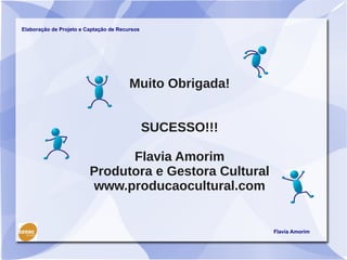 Elaboração de Projeto e Captação de Recursos




                                        Muito Obrigada!


                                               SUCESSO!!!

                               Flavia Amorim
                         Produtora e Gestora Cultural
                         www.producaocultural.com


                                                            Flavia Amorim
 