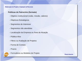 Elaboração de Projeto e Captação de Recursos



    Políticas de Patrocínio (formato)

      - Objetivo institucional (visão, missão, valores)

      - Objetivos Estratégicos

      - Segmentos de Interesse

      - Segmentos não atendidas

      - Localização da Empresa ou Área de Atuação

      - Público-Alvo

      - Filtros ou Avaliação de Projetos

      - Forma de Contato

      - Prazos

      - Formulários ou Modelos de Projeto
                                                          Flavia Amorim
 