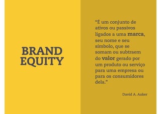 “É um conjunto de 
ativos ou passivos 
ligados a uma marca, 
seu nome e seu 
símbolo, que se 
somam ou subtraem 
do valor gerado por 
um produto ou serviço 
para uma empresa ou 
para os consumidores 
dela.” 
BRAND 
EQUITY 
David A. Aaker 
 