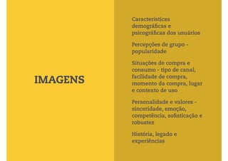 Características 
demográficas e 
psicográficas dos usuários 
Percepções de grupo - 
popularidade 
Situações de compra e 
consumo - tipo de canal, 
facilidade de compra, 
momento da compra, lugar 
e contexto de uso 
Personalidade e valores - 
sinceridade, emoção, 
competência, sofisticação e 
robustez 
História, legado e 
experiências 
IMAGENS 
 