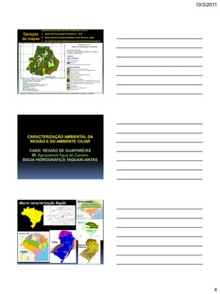 10/3/2011
4
Geração
de mapas
Imprescindível que seja muito bem identificadas as áreas:
1. Áreas de Preservação Permanente - APP
2. Áreas potenciais para averbação como Reserva Legal,
3. As propícias para estabelecimento de Corredores Ecológicos
CARACTERIZAÇÃO AMBIENTAL DA
REGIÃO E DO AMBIENTE CILIAR
CASO: REGIÃO DE GUAPORÉ/RS
IR. Agropastoril Água do Carreiro
BACIA HIDROGRÁFICA TAQUARI-ANTAS
Macro caracterização Região Geomorfologia
Planalto meridional
(formação de solos)
Bioma
MATA
ATLÂNTICA
PAMPA
Clima
Mapa de
Vegetação
 