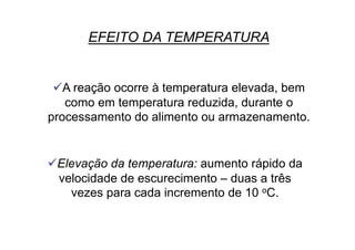 EFEITO DA TEMPERATURA
 A reação ocorre à temperatura elevada, bem
como em temperatura reduzida, durante o
processamento do alimento ou armazenamento.
 Elevação da temperatura: aumento rápido da
velocidade de escurecimento – duas a três
vezes para cada incremento de 10 oC.
 