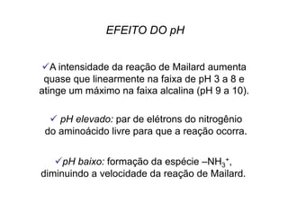  A intensidade da reação de Mailard aumenta
quase que linearmente na faixa de pH 3 a 8 e
atinge um máximo na faixa alcalina (pH 9 a 10).
 pH elevado: par de elétrons do nitrogênio
do aminoácido livre para que a reação ocorra.
 pH baixo: formação da espécie –NH3
+,
diminuindo a velocidade da reação de Mailard.
EFEITO DO pH
 