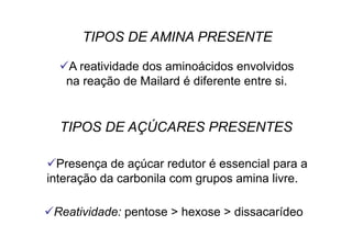  A reatividade dos aminoácidos envolvidos
na reação de Mailard é diferente entre si.
 Presença de açúcar redutor é essencial para a
interação da carbonila com grupos amina livre.
 Reatividade: pentose > hexose > dissacarídeo
TIPOS DE AMINA PRESENTE
TIPOS DE AÇÚCARES PRESENTES
 