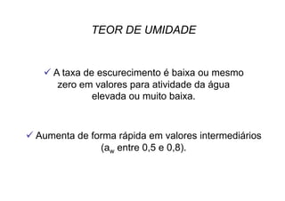  A taxa de escurecimento é baixa ou mesmo
zero em valores para atividade da água
elevada ou muito baixa.
 Aumenta de forma rápida em valores intermediários
(aw entre 0,5 e 0,8).
TEOR DE UMIDADE
 