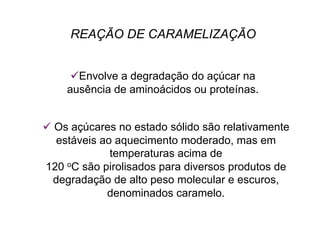 REAÇÃO DE CARAMELIZAÇÃO
 Envolve a degradação do açúcar na
ausência de aminoácidos ou proteínas.
 Os açúcares no estado sólido são relativamente
estáveis ao aquecimento moderado, mas em
temperaturas acima de
120 oC são pirolisados para diversos produtos de
degradação de alto peso molecular e escuros,
denominados caramelo.
 