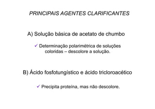 PRINCIPAIS AGENTES CLARIFICANTES
A) Solução básica de acetato de chumbo
 Determinação polarimétrica de soluções
coloridas – descolore a solução.
B) Ácido fosfotungístico e ácido tricloroacético
 Precipita proteína, mas não descolore.
 