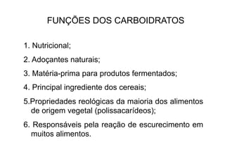 FUNÇÕES DOS CARBOIDRATOS
1. Nutricional;
2. Adoçantes naturais;
3. Matéria-prima para produtos fermentados;
4. Principal ingrediente dos cereais;
5.Propriedades reológicas da maioria dos alimentos
de origem vegetal (polissacarídeos);
6. Responsáveis pela reação de escurecimento em
muitos alimentos.
 