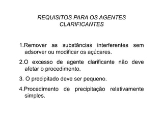 REQUISITOS PARA OS AGENTES
CLARIFICANTES
1.Remover as substâncias interferentes sem
adsorver ou modificar os açúcares.
2.O excesso de agente clarificante não deve
afetar o procedimento.
3. O precipitado deve ser pequeno.
4.Procedimento de precipitação relativamente
simples.
 