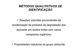 MÉTODOS QUALITATIVOS DE
IDENTIFICAÇÃO
 Reações coloridas provenientes da
condensação de produtos de degradação dos
açúcares em ácidos fortes com vários
compostos orgânicos.
 Propriedades redutoras do grupo carbonila.
 