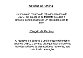Reação de Fehling
Se baseia na redução de soluções alcalinas de
CuSO4 em presença de tartarato de sódio e
potássio, com formação de um precipitado cor de
tijolo.
Reação de Barfoed
O reagente de Barfoed é uma solução fracamente
ácida de CuSO4 e permite distinguir qualitativamente
monossacarídeos de dissacarídeos redutores, pela
velocidade de reação.
 