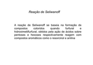 Reação de Seliwanoff
A reação de Seliwanoff se baseia na formação de
compostos coloridos quando furfural e
hidroximetilfurfural, obtidos pela ação de ácidos sobre
pentoses e hexoses respectivamente reagem com
compostos aromáticos como o resorcinol e anilina
 