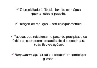  O precipitado é filtrado, lavado com água
quente, seco e pesado.
 Reação de redução – não estequiométrica.
 Tabelas que relacionam o peso do precipitado do
óxido de cobre com a quantidade de açúcar para
cada tipo de açúcar.
 Resultados: açúcar total e redutor em termos de
glicose.
 
