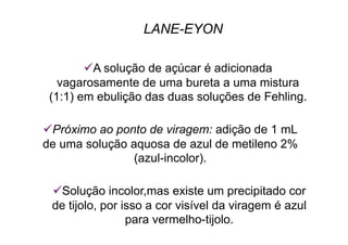 LANE-EYON
 A solução de açúcar é adicionada
vagarosamente de uma bureta a uma mistura
(1:1) em ebulição das duas soluções de Fehling.
 Próximo ao ponto de viragem: adição de 1 mL
de uma solução aquosa de azul de metileno 2%
(azul-incolor).
 Solução incolor,mas existe um precipitado cor
de tijolo, por isso a cor visível da viragem é azul
para vermelho-tijolo.
 