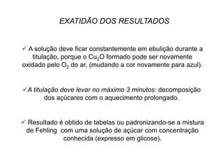 EXATIDÃO DOS RESULTADOS
 A solução deve ficar constantemente em ebulição durante a
titulação, porque o Cu2O formado pode ser novamente
oxidado pelo O2 do ar, (mudando a cor novamente para azul).
 A titulação deve levar no máximo 3 minutos: decomposição
dos açúcares com o aquecimento prolongado.
 Resultado é obtido de tabelas ou padronizando-se a mistura
de Fehling com uma solução de açúcar com concentração
conhecida (expresso em glicose).
 