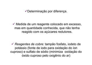  Determinação por diferença.
 Medida de um reagente colocado em excesso,
mas em quantidade conhecida, que não tenha
reagido com os açúcares redutores.
 Reagentes de cobre: tampão fosfato, iodeto de
potássio (fonte de iodo para oxidação do íon
cuproso) e sulfato de sódio (minimiza oxidação do
óxido cuproso pelo oxigênio do ar)
 