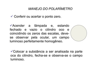 MANEJO DO POLARÍMETRO
 Conferir ou acertar o ponto zero.
 Acender a lâmpada e, estando
fechado e vazio o cilindro oco e
coincidindo os zeros das escalas, deve-
se observar pela ocular, um campo
luminoso perfeitamente homogêneo.
 Colocar a substância a ser analisada na parte
oca do cilindro, fecha-se e observa-se o campo
luminoso.
 