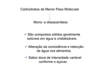 Carboidratos de Menor Peso Molecular
Mono- e dissacarídeos
 São compostos sólidos geralmente
solúveis em água e cristalizáveis.
 Alteração da consistência e retenção
de água nos alimentos.
 Sabor doce de intensidade variável
conforme o açúcar.
 