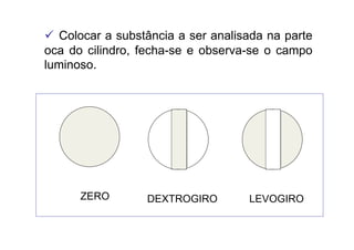  Colocar a substância a ser analisada na parte
oca do cilindro, fecha-se e observa-se o campo
luminoso.
ZERO DEXTROGIRO LEVOGIRO
 