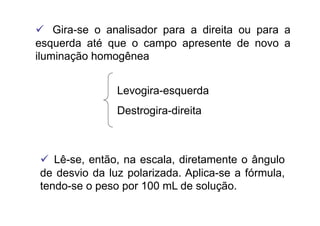   Gira-se o analisador para a direita ou para a
esquerda até que o campo apresente de novo a
iluminação homogênea
Levogira-esquerda
Destrogira-direita
  Lê-se, então, na escala, diretamente o ângulo
de desvio da luz polarizada. Aplica-se a fórmula,
tendo-se o peso por 100 mL de solução.
 