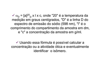  αD = [a]20
D x l x c, onde "20" é a temperatura da
medição em graus centígrados, "D" é a linha D do
espectro de emissão do sódio (598 nm), "l" é o
comprimento do compartimento da amostra em dm,
e "c" a concentração da amostra em g/ml.
 Usando essa fórmula é possível calcular a
concentração ou a atividade ótica e eventualmente
identificar o isômero.
 