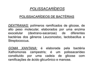 POLISSACARÍDEOS
POLISSACARÍDEOS DE BACTÉRIAS
DEXTRANAS: polímeros ramificados de glicose, de
alto peso molecular, elaborados por uma enzima
exocelular (dextrano-sacarose) de diferentes
bactérias dos gêneros Leuconostoc, lactobacillus e
Streptococcus.
GOMA XANTANA: é elaborada pela bactéria
Xathomonas campestris; é um polissacarídeo
constituído por uma cadeia de glicose com
ramificações de ácido glicurônico e manose.
 