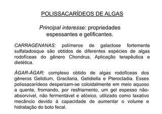 POLISSACARÍDEOS DE ALGAS
Principal interesse: propriedades
espessantes e gelificantes.
CARRAGENANAS: polímeros de galactose fortemente
sulfatadosque são obtidos de diferentes espécies de algas
rodofíceas do gênero Chondrus. Aplicação terapêutica e
dietética.
ÁGAR-ÁGAR: complexo obtido de algas rodofíceas dos
gêneros Gelidium, Gracilaria, Gelidiella e Pterocladia. Esses
polissacarídeos despersam-se coloidalmente em meio aquoso
a quente, fromando, por resfriamento, um gel espesso não-
absorvível, não fermentável e atóxico, utilizado como laxativo
mecâncio devido à capacidade de aumentar o volume e
hidratação do bolo fecal.
 