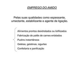 EMPREGO DO AMIDO
Pelas suas qualidades como espessante,
umectante, estabilizante e agente de ligação.
Alimentos prontos desidratados ou liofilizados
Fabricação de patês de carnes enlatados
Pudins instantâneos
Geléias, gelatinas, iogurtes
Confeitaria e panificação
 