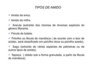 TIPOS DE AMIDO
 Amido de arroz.
 Amido de milho.
  Araruta (extraído dos rizomas de diversas espécies do
gênero Maranta.
 Fécula de batata.
  Polvilho ou fécula de mandioca ( de acordo com o teor de
acidez, será classificado em polvilho doce ou polvilho azedo).
  Sagu (extraído de várias espécies de palmeiras ou de
outros tipos de amido).
  Tapioca ( obtido sob a forma granulada, a partir da fécula
de mandioca).
 