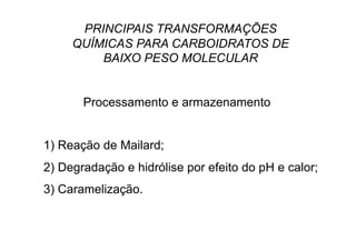 PRINCIPAIS TRANSFORMAÇÕES
QUÍMICAS PARA CARBOIDRATOS DE
BAIXO PESO MOLECULAR
Processamento e armazenamento
1) Reação de Mailard;
2) Degradação e hidrólise por efeito do pH e calor;
3) Caramelização.
 