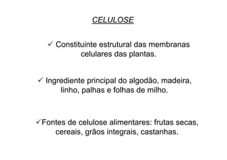 CELULOSE
 Constituinte estrutural das membranas
celulares das plantas.
 Ingrediente principal do algodão, madeira,
linho, palhas e folhas de milho.
 Fontes de celulose alimentares: frutas secas,
cereais, grãos integrais, castanhas.
 