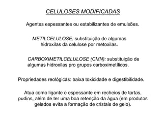 METILCELULOSE: substituição de algumas
hidroxilas da celulose por metoxilas.
CARBOXIMETILCELULOSE (CMN): substituição de
algumas hidroxilas pro grupos carboximetílicos.
CELULOSES MODIFICADAS
Agentes espessantes ou estabilizantes de emulsões.
Propriedades reológicas: baixa toxicidade e digestibilidade.
Atua como ligante e espessante em recheios de tortas,
pudins, além de ter uma boa retenção da água (em produtos
gelados evita a formação de cristais de gelo).
 