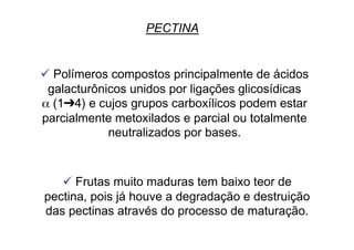 PECTINA
 Polímeros compostos principalmente de ácidos
galacturônicos unidos por ligações glicosídicas
α (1➔4) e cujos grupos carboxílicos podem estar
parcialmente metoxilados e parcial ou totalmente
neutralizados por bases.
 Frutas muito maduras tem baixo teor de
pectina, pois já houve a degradação e destruição
das pectinas através do processo de maturação.
 