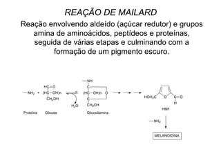 REAÇÃO DE MAILARD
Reação envolvendo aldeído (açúcar redutor) e grupos
amina de aminoácidos, peptídeos e proteínas,
seguida de várias etapas e culminando com a
formação de um pigmento escuro.
 