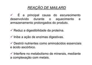  É a principal causa do escurecimento
desenvolvido durante o aquecimento e
armazenamento prolongados do produto.
 Reduz a digestibilidade da proteína.
 Inibe a ação de enzimas digestivas.
 Destrói nutrientes como aminoácidos essenciais
e ácido ascórbico.
 Interfere no metabolismo de minerais, mediante
a complexação com metais.
REAÇÃO DE MAILARD
 