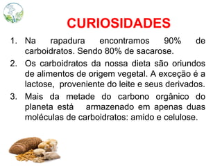 CURIOSIDADES
1. Na rapadura encontramos 90% de
carboidratos. Sendo 80% de sacarose.
2. Os carboidratos da nossa dieta são oriundos
de alimentos de origem vegetal. A exceção é a
lactose, proveniente do leite e seus derivados.
3. Mais da metade do carbono orgânico do
planeta está armazenado em apenas duas
moléculas de carboidratos: amido e celulose.
 