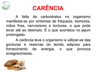 CARÊNCIA
A falta de carboidratos no organismo
manifesta-se por sintomas de fraqueza, tremores,
mãos frias, nervosismo e tonturas, o que pode
levar até ao desmaio. É o que acontece no jejum
prolongado.
A carência leva o organismo a utilizar-se das
gorduras e reservas do tecido adiposo para
fornecimento de energia, o que provoca
emagrecimento.
 