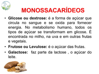 MONOSSACARÍDEOS
• Glicose ou dextrose: é a forma de açúcar que
circula no sangue e se oxida para fornecer
energia. No metabolismo humano, todos os
tipos de açúcar se transformam em glicose. É
encontrada no milho, na uva e em outras frutas
e vegetais.
• Frutose ou Levulose: é o açúcar das frutas.
• Galactose: faz parte da lactose , o açúcar do
leite.
 