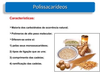 Polissacarídeos
Polissacarídeos
Características:
Maioria dos carboidratos de ocorrência natural;
Polímeros de alto peso molecular;
Diferem-se entre si:
1) pelas seus monossacarídeos;
2) tipos de ligação que as une;
3) comprimento das cadeias;
4) ramificação das cadeias.
 