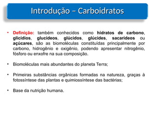 Introdução – Carboidratos
Introdução – Carboidratos
• Definição: também conhecidos como hidratos de carbono,
glicídios, glucídeos, glúcidos, glúcides, sacarídeos ou
açúcares, são as biomoléculas constituídas principalmente por
carbono, hidrogênio e oxigênio, podendo apresentar nitrogênio,
fósforo ou enxofre na sua composição.
• Biomoléculas mais abundantes do planeta Terra;
• Primeiras substâncias orgânicas formadas na natureza, graças à
fotossíntese das plantas e quimiossíntese das bactérias;
• Base da nutrição humana.
 