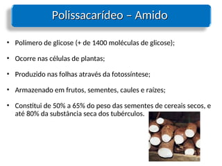 Polissacarídeo – Amido
Polissacarídeo – Amido
• Polímero de glicose (+ de 1400 moléculas de glicose);
• Ocorre nas células de plantas;
• Produzido nas folhas através da fotossíntese;
• Armazenado em frutos, sementes, caules e raízes;
• Constitui de 50% a 65% do peso das sementes de cereais secos, e
até 80% da substância seca dos tubérculos.
 